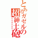 とあるガゼルの超紳士砲（ハクダクエキ）