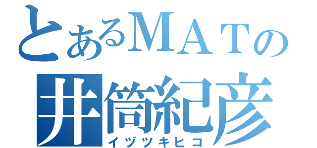 とあるＭＡＴの井筒紀彦（イヅツキヒコ）