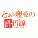 とある親愛の許哲源    （ｌｏｖｅ ｙｏｕ）