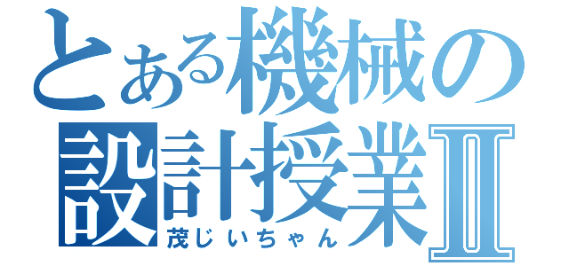 とある機械の設計授業Ⅱ（茂じいちゃん）