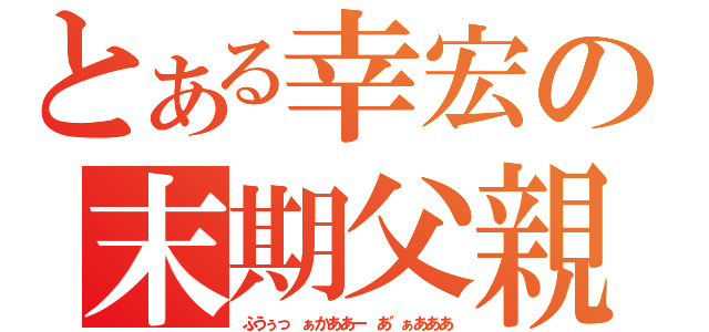 とある幸宏の末期父親（ふうぅっ ぁかああー あ゛ぁあああ）