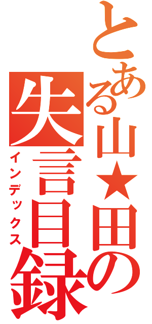 とある山★田の失言目録（インデックス）