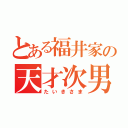 とある福井家の天才次男（たいきさま）