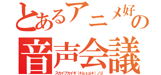 とあるアニメ好きの音声会議（スカイプカイギ（＊≧ε≦＊）ノ彡）