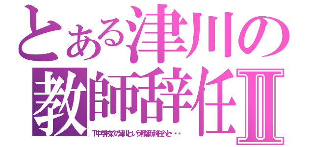 とある津川の教師辞任Ⅱ（Ｔ中学校での津川という教師が辞任へと・・・）