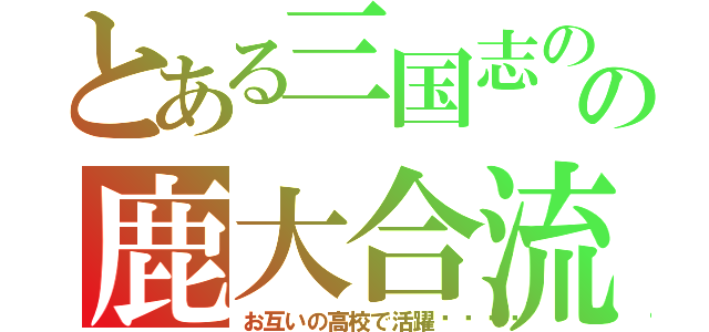 とある三国志のの鹿大合流（お互いの高校で活躍👍）