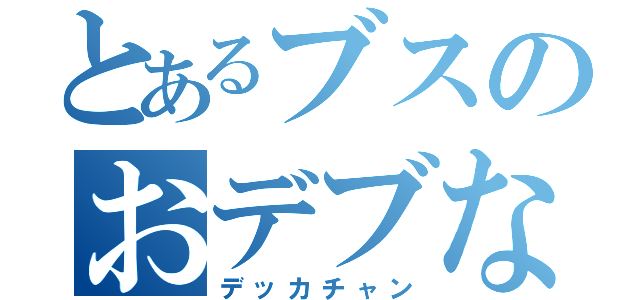 とあるブスのおデブな（デッカチャン）