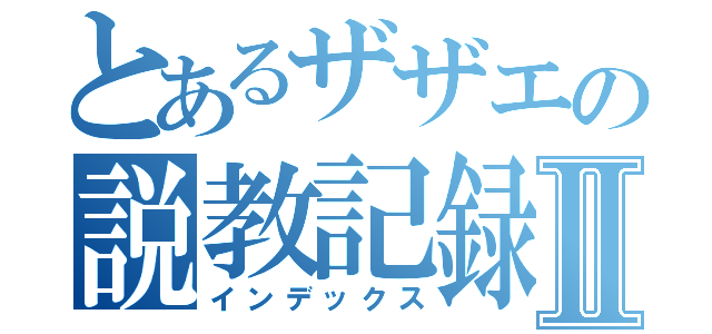 とあるザザエの説教記録Ⅱ（インデックス）