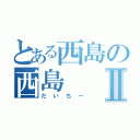 とある西島の西島Ⅱ（だいちー）