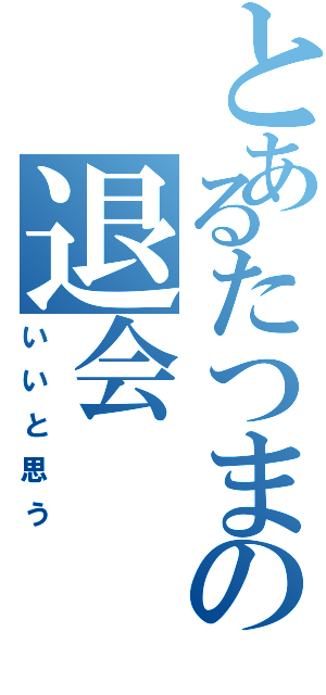 とあるたつまの退会（いいと思う）