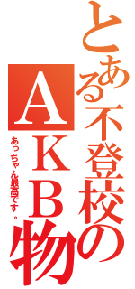 とある不登校のＡＫＢ物語（あっちゃん最高です。）