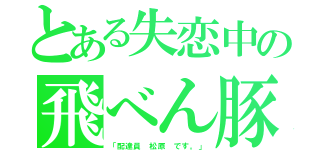 とある失恋中の飛べん豚（「配達員 松原 です。」）