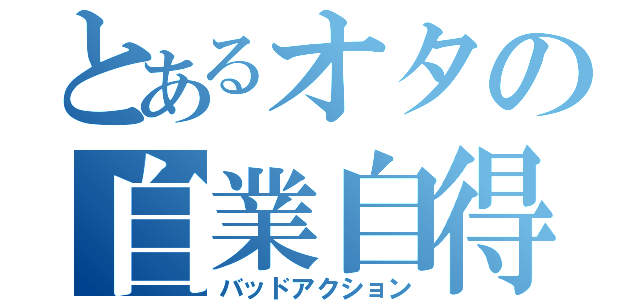 とあるオタの自業自得（バッドアクション）