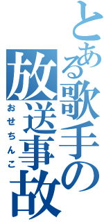 とある歌手の放送事故（おせちんこ）