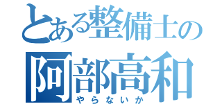 とある整備士の阿部高和（やらないか）