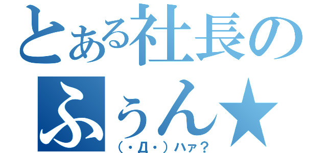 とある社長のふぅん★（（・Д・）ハァ？）