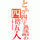 とある四字熟語の四捨五入（４は捨て５は入れろ）