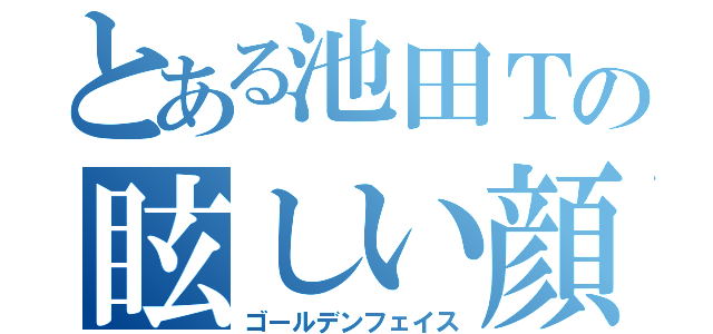 とある池田Ｔの眩しい顔（ゴールデンフェイス）