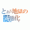 とある地獄の液態化（狼吼）