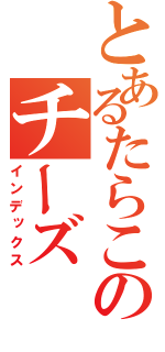 とあるたらこのチーズ（インデックス）