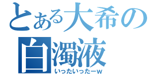 とある大希の白濁液（いったいったーｗ）