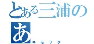 とある三浦のあ（キモヲタ）