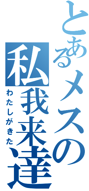 とあるメスの私我来達（わたしがきた）