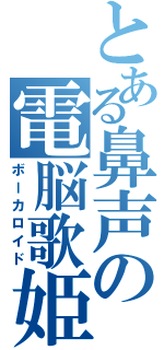 とある鼻声の電脳歌姫（ボーカロイド）