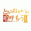 とあるおそ松くんの嗚呼もう少しⅡ（嗚呼もう少し）