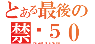 とある最後の禁檔５０５（Ｔｈｅ Ｌａｓｔ Ｆｉｌｅ Ｎｏ．５０５）