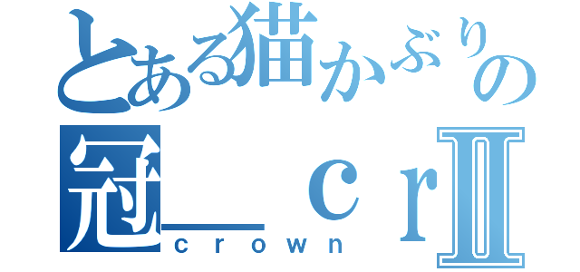 とある猫かぶりの冠＿ｃｒｏｗｎ＿Ⅱ（ｃｒｏｗｎ）