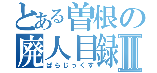 とある曽根の廃人目録Ⅱ（ぱらじっくす）