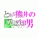 とある熊井の誤認知男（よ、よな？）