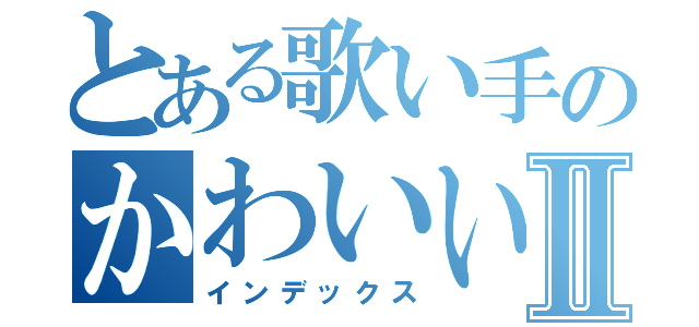 とある歌い手のかわいい日記Ⅱ（インデックス）