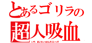 とあるゴリラの超人吸血（いや、まじセンコさんすごいっす）