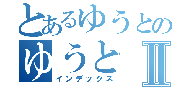 とあるゆうとのゆうとⅡ（インデックス）