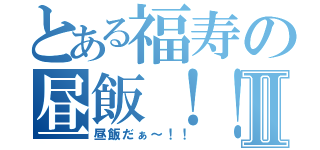 とある福寿の昼飯！！Ⅱ（昼飯だぁ～！！）