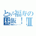 とある福寿の昼飯！！Ⅱ（昼飯だぁ～！！）