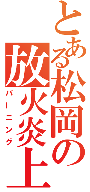 とある松岡の放火炎上（バーニング）