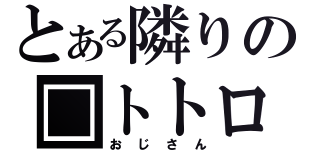 とある隣りの□トトロ（おじさん）