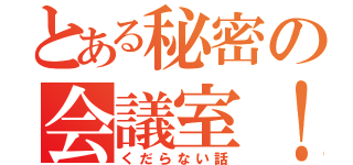 とある秘密の会議室！（くだらない話）