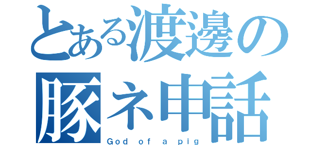 とある渡邊の豚ネ申話（Ｇｏｄ ｏｆ ａ ｐｉｇ）