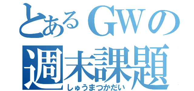 とあるＧＷの週末課題（しゅうまつかだい）