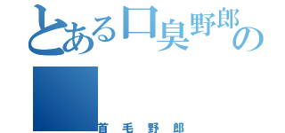 とある口臭野郎のの（首毛野郎）