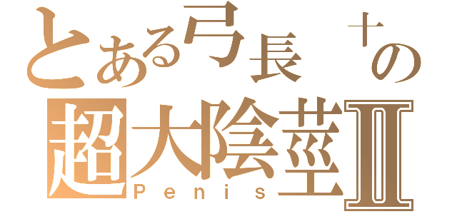 とある弓長 十專 火亘の超大陰莖Ⅱ（Ｐｅｎｉｓ）