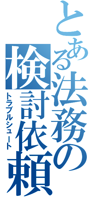 とある法務の検討依頼Ⅱ（トラブルシュート）