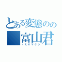 とある変態のの 富山君（トミヤマクン）