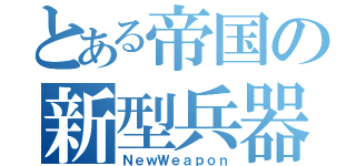 とある帝国の新型兵器（ＮｅｗＷｅａｐｏｎ）