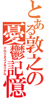 とある敦之の憂鬱記憶（グロリネスメモリアル）