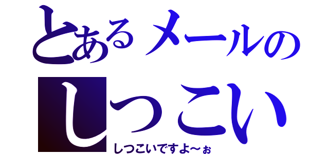 とあるメールのしつこい人（しつこいですよ～ぉ）